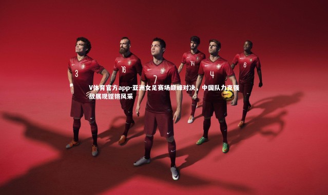 V体育官方app-亚洲女足赛场巅峰对决，中国队力克强敌展现铿锵风采