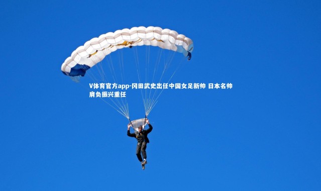 V体育官方app-冈田武史出任中国女足新帅 日本名帅肩负振兴重任