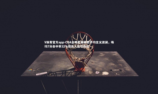 V体育官方app-CBA全明星赛再掀平均主义波澜，场均7分命中率32%球员入选引热议