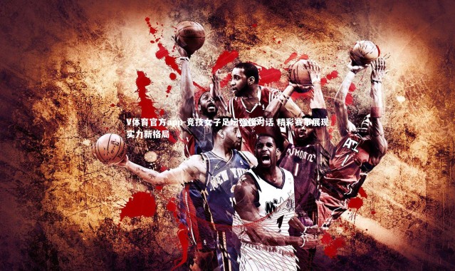 V体育官方app-竞技女子足坛强强对话 精彩赛事展现实力新格局